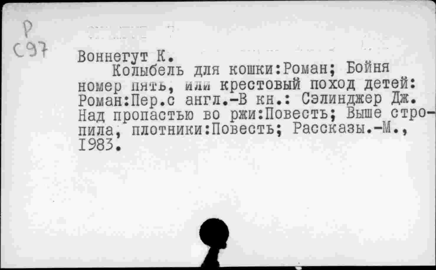 ﻿Воннегут К.
Колыбель для кошки:Роман; Бойня номер пять, йяи крестовый поход детей: Роман:Пер.с англ.-В кн.: Сэлинджер Дж. Над пропастью во ржи:Повесть; Выше стро пила, плотники:Повесть; Рассказы.-М., 1983.